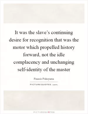 It was the slave’s continuing desire for recognition that was the motor which propelled history forward, not the idle complacency and unchanging self-identity of the master Picture Quote #1