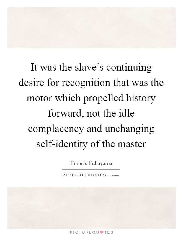 It was the slave's continuing desire for recognition that was the motor which propelled history forward, not the idle complacency and unchanging self-identity of the master Picture Quote #1