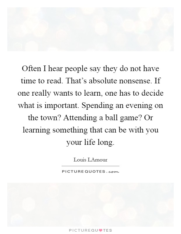 Often I hear people say they do not have time to read. That's absolute nonsense. If one really wants to learn, one has to decide what is important. Spending an evening on the town? Attending a ball game? Or learning something that can be with you your life long Picture Quote #1
