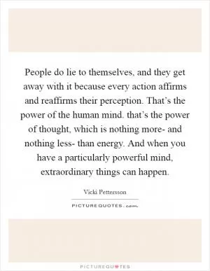 People do lie to themselves, and they get away with it because every action affirms and reaffirms their perception. That’s the power of the human mind. that’s the power of thought, which is nothing more- and nothing less- than energy. And when you have a particularly powerful mind, extraordinary things can happen Picture Quote #1