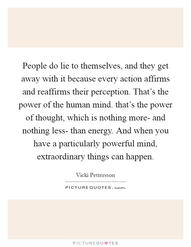 People do lie to themselves, and they get away with it because every action affirms and reaffirms their perception. That's the power of the human mind. that's the power of thought, which is nothing more- and nothing less- than energy. And when you have a particularly powerful mind, extraordinary things can happen Picture Quote #1