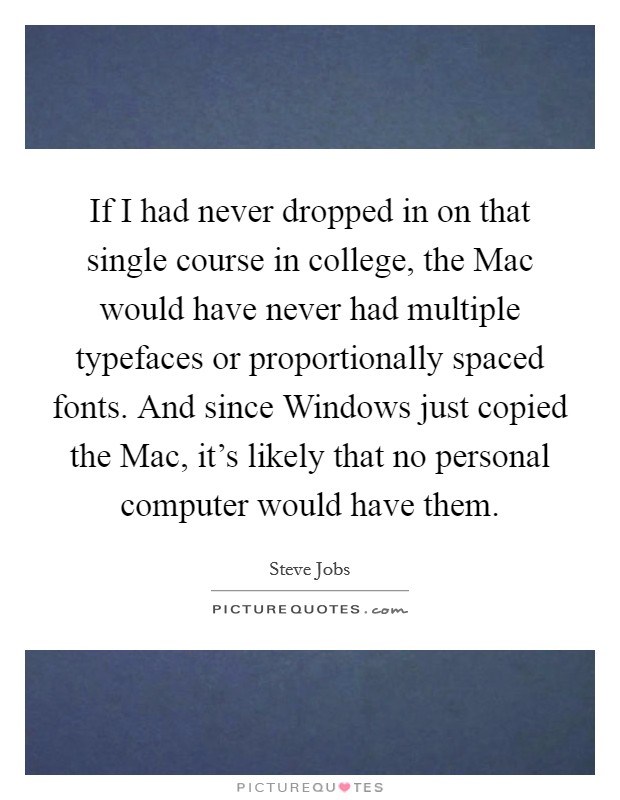 If I had never dropped in on that single course in college, the Mac would have never had multiple typefaces or proportionally spaced fonts. And since Windows just copied the Mac, it's likely that no personal computer would have them Picture Quote #1