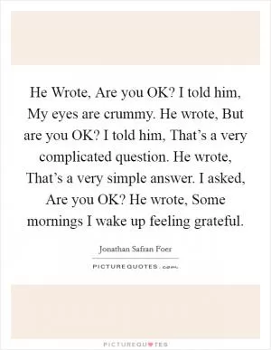 He Wrote, Are you OK? I told him, My eyes are crummy. He wrote, But are you OK? I told him, That’s a very complicated question. He wrote, That’s a very simple answer. I asked, Are you OK? He wrote, Some mornings I wake up feeling grateful Picture Quote #1