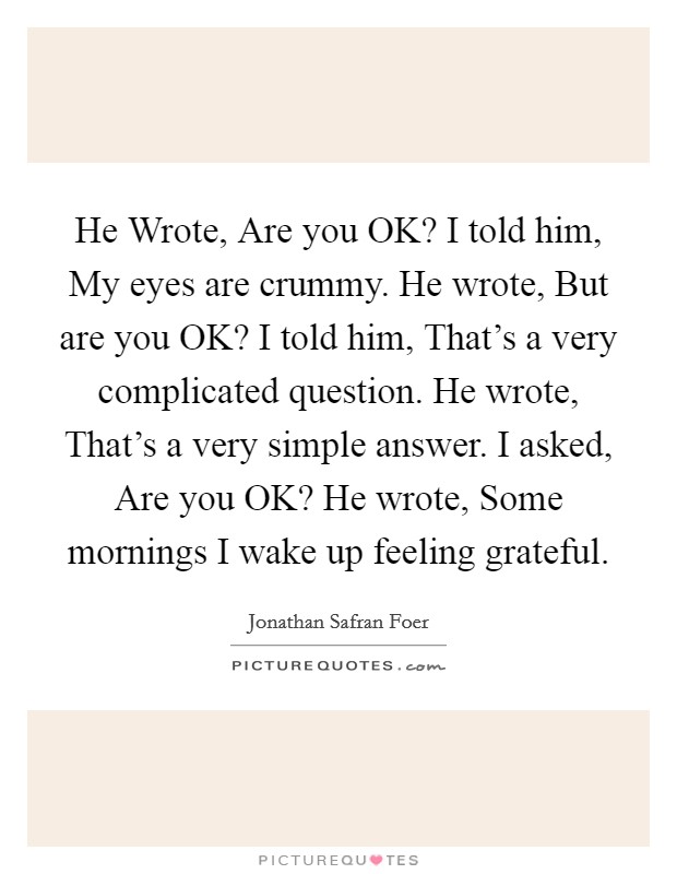 He Wrote, Are you OK? I told him, My eyes are crummy. He wrote, But are you OK? I told him, That's a very complicated question. He wrote, That's a very simple answer. I asked, Are you OK? He wrote, Some mornings I wake up feeling grateful Picture Quote #1