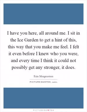 I have you here, all around me. I sit in the Ice Garden to get a hint of this, this way that you make me feel. I felt it even before I knew who you were, and every time I think it could not possibly get any stronger, it does Picture Quote #1
