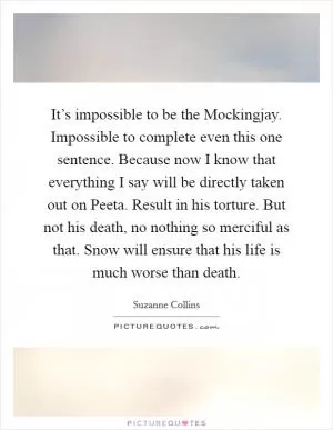 It’s impossible to be the Mockingjay. Impossible to complete even this one sentence. Because now I know that everything I say will be directly taken out on Peeta. Result in his torture. But not his death, no nothing so merciful as that. Snow will ensure that his life is much worse than death Picture Quote #1