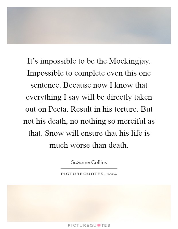 It's impossible to be the Mockingjay. Impossible to complete even this one sentence. Because now I know that everything I say will be directly taken out on Peeta. Result in his torture. But not his death, no nothing so merciful as that. Snow will ensure that his life is much worse than death Picture Quote #1