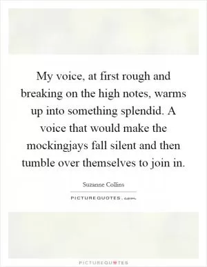 My voice, at first rough and breaking on the high notes, warms up into something splendid. A voice that would make the mockingjays fall silent and then tumble over themselves to join in Picture Quote #1