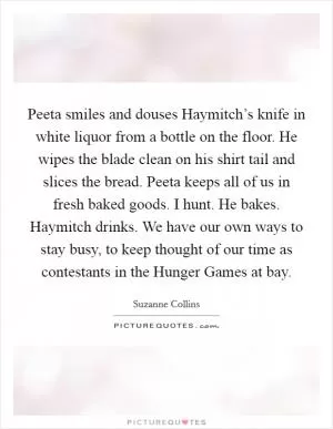 Peeta smiles and douses Haymitch’s knife in white liquor from a bottle on the floor. He wipes the blade clean on his shirt tail and slices the bread. Peeta keeps all of us in fresh baked goods. I hunt. He bakes. Haymitch drinks. We have our own ways to stay busy, to keep thought of our time as contestants in the Hunger Games at bay Picture Quote #1