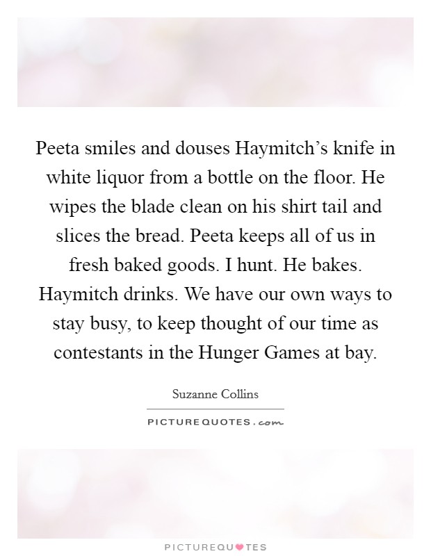Peeta smiles and douses Haymitch's knife in white liquor from a bottle on the floor. He wipes the blade clean on his shirt tail and slices the bread. Peeta keeps all of us in fresh baked goods. I hunt. He bakes. Haymitch drinks. We have our own ways to stay busy, to keep thought of our time as contestants in the Hunger Games at bay Picture Quote #1