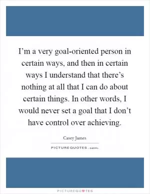 I’m a very goal-oriented person in certain ways, and then in certain ways I understand that there’s nothing at all that I can do about certain things. In other words, I would never set a goal that I don’t have control over achieving Picture Quote #1