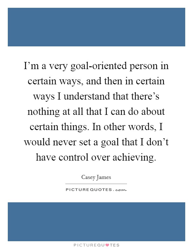 I'm a very goal-oriented person in certain ways, and then in certain ways I understand that there's nothing at all that I can do about certain things. In other words, I would never set a goal that I don't have control over achieving Picture Quote #1