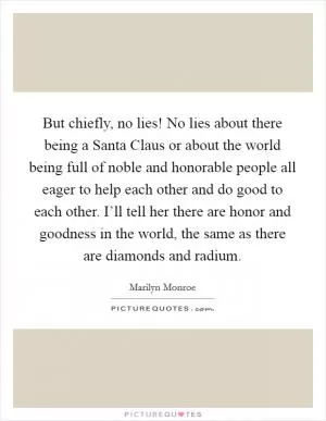 But chiefly, no lies! No lies about there being a Santa Claus or about the world being full of noble and honorable people all eager to help each other and do good to each other. I’ll tell her there are honor and goodness in the world, the same as there are diamonds and radium Picture Quote #1