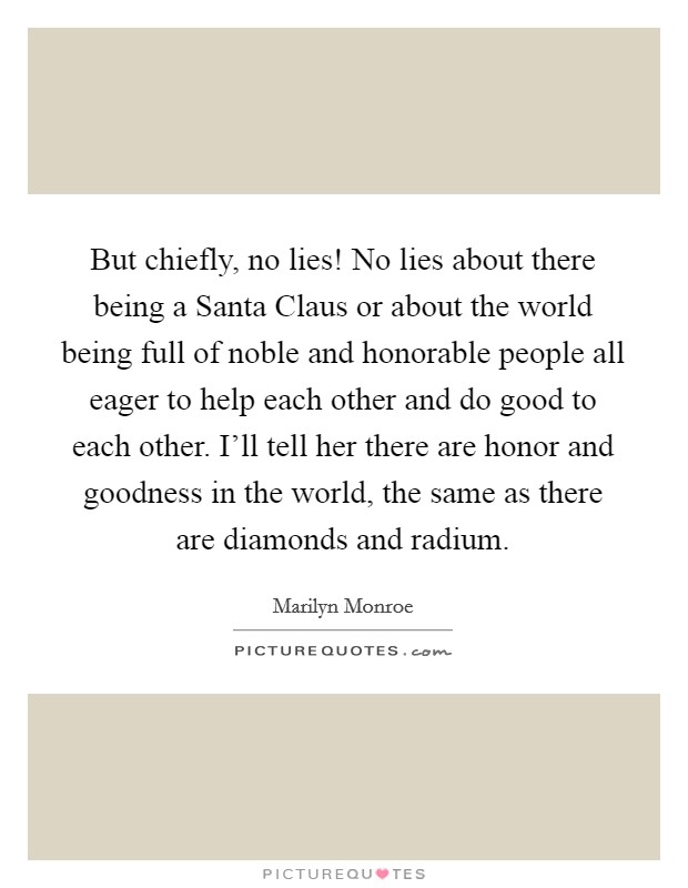 But chiefly, no lies! No lies about there being a Santa Claus or about the world being full of noble and honorable people all eager to help each other and do good to each other. I'll tell her there are honor and goodness in the world, the same as there are diamonds and radium Picture Quote #1