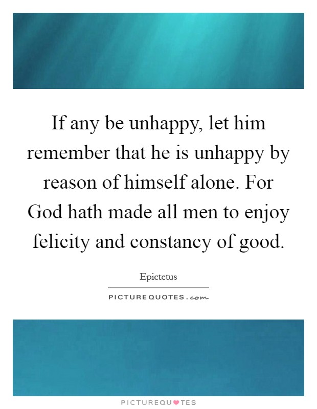 If any be unhappy, let him remember that he is unhappy by reason of himself alone. For God hath made all men to enjoy felicity and constancy of good Picture Quote #1