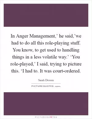 In Anger Management,’ he said,’we had to do all this role-playing stuff. You know, to get used to handling things in a less volatile way.’ ‘You role-played,’ I said, trying to picture this. ‘I had to. It was court-ordered Picture Quote #1