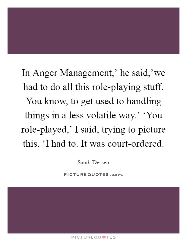 In Anger Management,' he said,'we had to do all this role-playing stuff. You know, to get used to handling things in a less volatile way.' ‘You role-played,' I said, trying to picture this. ‘I had to. It was court-ordered Picture Quote #1