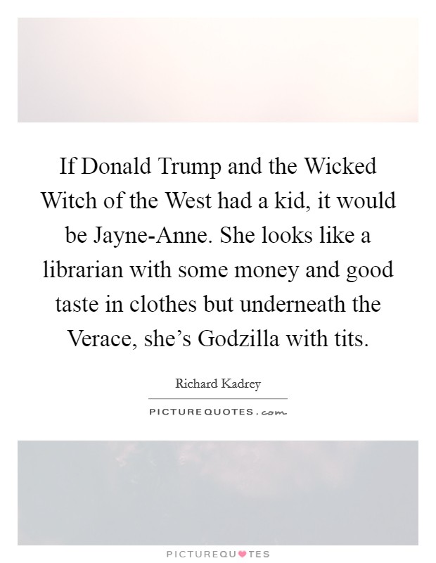 If Donald Trump and the Wicked Witch of the West had a kid, it would be Jayne-Anne. She looks like a librarian with some money and good taste in clothes but underneath the Verace, she's Godzilla with tits Picture Quote #1