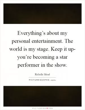 Everything’s about my personal entertainment. The world is my stage. Keep it up- you’re becoming a star performer in the show Picture Quote #1