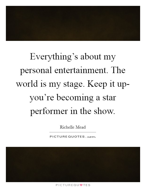Everything's about my personal entertainment. The world is my stage. Keep it up- you're becoming a star performer in the show Picture Quote #1