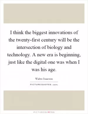 I think the biggest innovations of the twenty-first century will be the intersection of biology and technology. A new era is beginning, just like the digital one was when I was his age Picture Quote #1