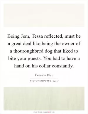 Being Jem, Tessa reflected, must be a great deal like being the owner of a thouroughbred dog that liked to bite your guests. You had to have a hand on his collar constantly Picture Quote #1