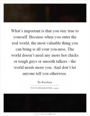 What’s important is that you stay true to yourself. Because when you enter the real world, the most valuable thing you can bring is all your you-ness. The world doesn’t need any more hot chicks or tough guys or smooth talkers - the world needs more you. And don’t let anyone tell you otherwise Picture Quote #1