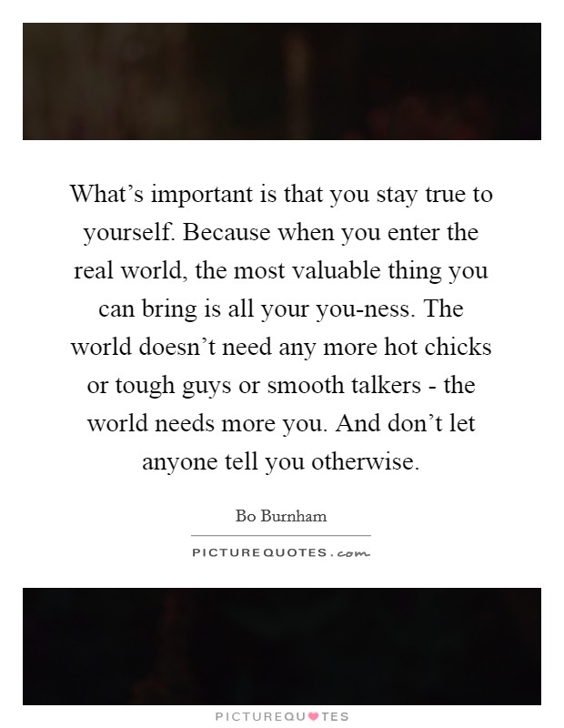 What's important is that you stay true to yourself. Because when you enter the real world, the most valuable thing you can bring is all your you-ness. The world doesn't need any more hot chicks or tough guys or smooth talkers - the world needs more you. And don't let anyone tell you otherwise Picture Quote #1
