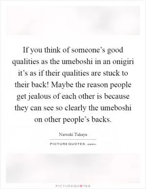If you think of someone’s good qualities as the umeboshi in an onigiri it’s as if their qualities are stuck to their back! Maybe the reason people get jealous of each other is because they can see so clearly the umeboshi on other people’s backs Picture Quote #1