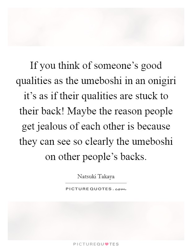 If you think of someone's good qualities as the umeboshi in an onigiri it's as if their qualities are stuck to their back! Maybe the reason people get jealous of each other is because they can see so clearly the umeboshi on other people's backs Picture Quote #1