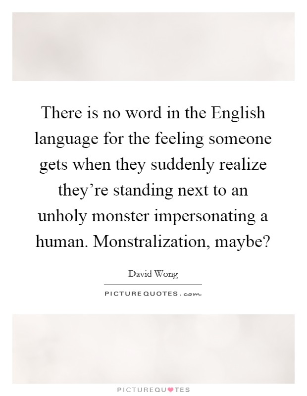 There is no word in the English language for the feeling someone gets when they suddenly realize they're standing next to an unholy monster impersonating a human. Monstralization, maybe? Picture Quote #1