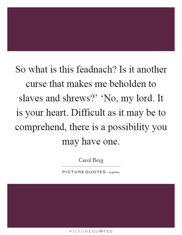 So what is this feadnach? Is it another curse that makes me beholden to slaves and shrews?' ‘No, my lord. It is your heart. Difficult as it may be to comprehend, there is a possibility you may have one Picture Quote #1
