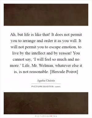 Ah, but life is like that! It does not permit you to arrange and order it as you will. It will not permit you to escape emotion, to live by the intellect and by reason! You cannot say, ‘I will feel so much and no more.’ Life, Mr. Welman, whatever else it is, is not reasonable. [Hercule Poirot] Picture Quote #1