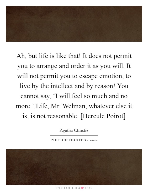 Ah, but life is like that! It does not permit you to arrange and order it as you will. It will not permit you to escape emotion, to live by the intellect and by reason! You cannot say, ‘I will feel so much and no more.' Life, Mr. Welman, whatever else it is, is not reasonable. [Hercule Poirot] Picture Quote #1
