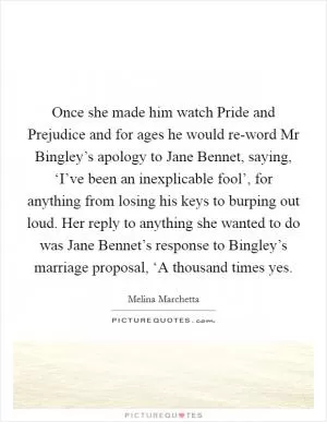 Once she made him watch Pride and Prejudice and for ages he would re-word Mr Bingley’s apology to Jane Bennet, saying, ‘I’ve been an inexplicable fool’, for anything from losing his keys to burping out loud. Her reply to anything she wanted to do was Jane Bennet’s response to Bingley’s marriage proposal, ‘A thousand times yes Picture Quote #1