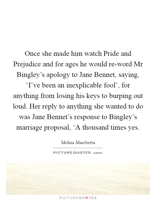 Once she made him watch Pride and Prejudice and for ages he would re-word Mr Bingley's apology to Jane Bennet, saying, ‘I've been an inexplicable fool', for anything from losing his keys to burping out loud. Her reply to anything she wanted to do was Jane Bennet's response to Bingley's marriage proposal, ‘A thousand times yes Picture Quote #1