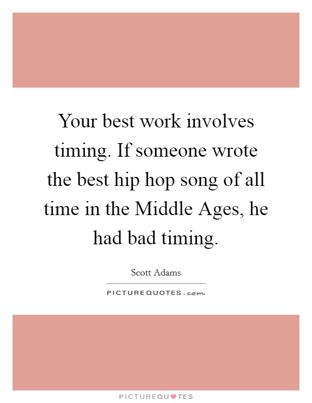 Your best work involves timing. If someone wrote the best hip hop song of all time in the Middle Ages, he had bad timing Picture Quote #1