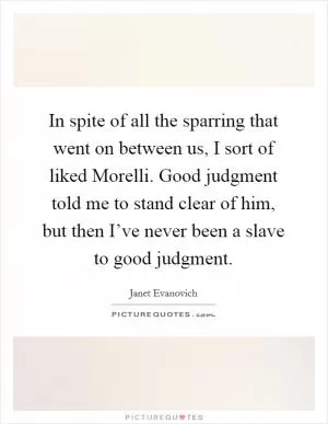 In spite of all the sparring that went on between us, I sort of liked Morelli. Good judgment told me to stand clear of him, but then I’ve never been a slave to good judgment Picture Quote #1