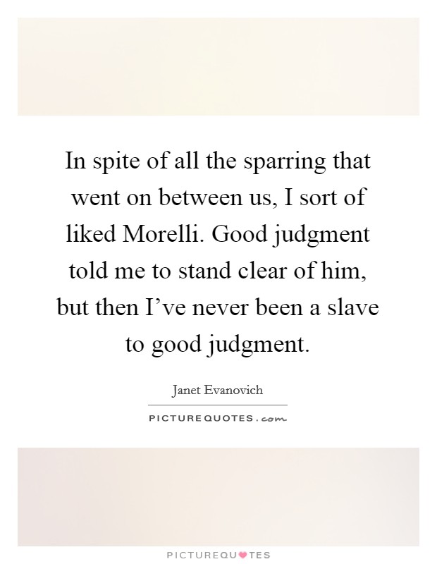 In spite of all the sparring that went on between us, I sort of liked Morelli. Good judgment told me to stand clear of him, but then I've never been a slave to good judgment Picture Quote #1