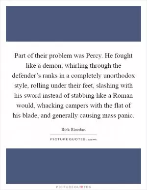 Part of their problem was Percy. He fought like a demon, whirling through the defender’s ranks in a completely unorthodox style, rolling under their feet, slashing with his sword instead of stabbing like a Roman would, whacking campers with the flat of his blade, and generally causing mass panic Picture Quote #1