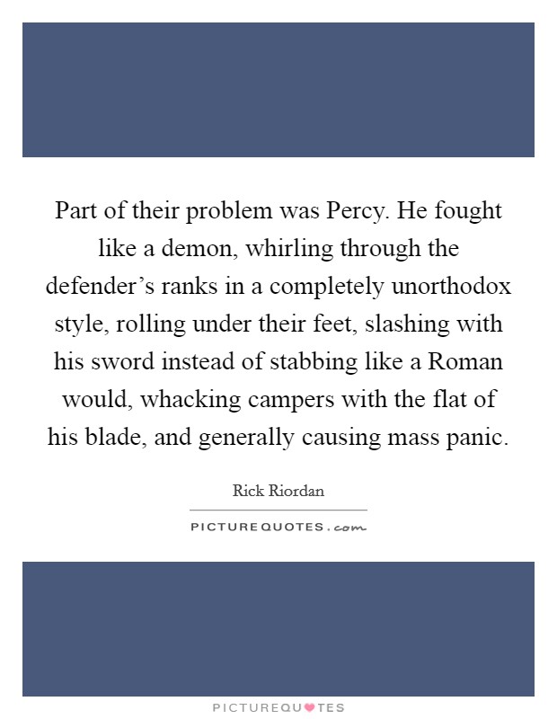 Part of their problem was Percy. He fought like a demon, whirling through the defender's ranks in a completely unorthodox style, rolling under their feet, slashing with his sword instead of stabbing like a Roman would, whacking campers with the flat of his blade, and generally causing mass panic Picture Quote #1