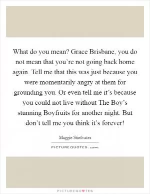 What do you mean? Grace Brisbane, you do not mean that you’re not going back home again. Tell me that this was just because you were momentarily angry at them for grounding you. Or even tell me it’s because you could not live without The Boy’s stunning Boyfruits for another night. But don’t tell me you think it’s forever! Picture Quote #1