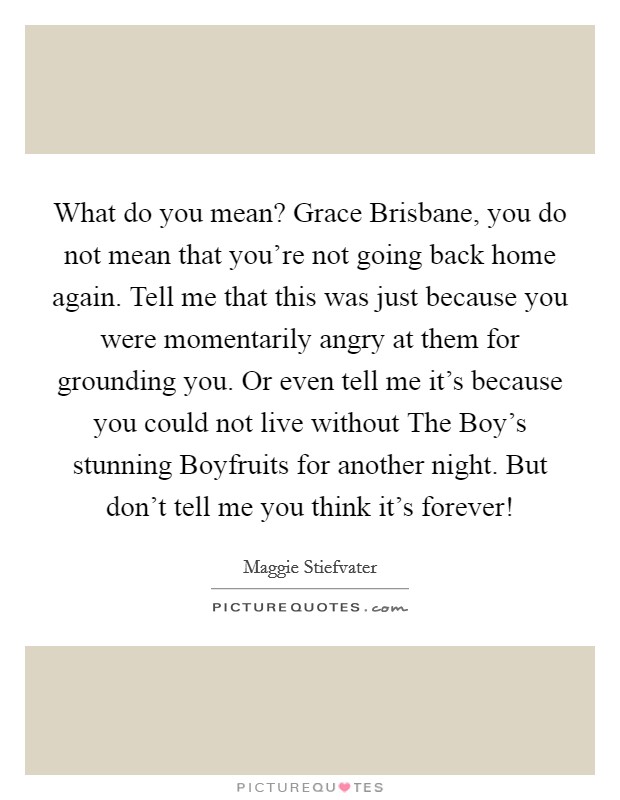What do you mean? Grace Brisbane, you do not mean that you're not going back home again. Tell me that this was just because you were momentarily angry at them for grounding you. Or even tell me it's because you could not live without The Boy's stunning Boyfruits for another night. But don't tell me you think it's forever! Picture Quote #1