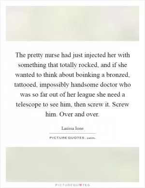 The pretty nurse had just injected her with something that totally rocked, and if she wanted to think about boinking a bronzed, tattooed, impossibly handsome doctor who was so far out of her league she need a telescope to see him, then screw it. Screw him. Over and over Picture Quote #1