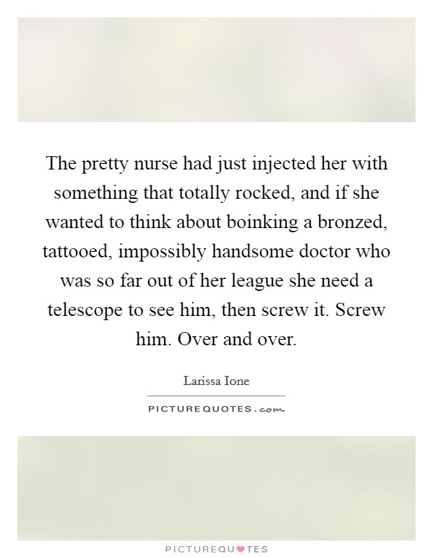 The pretty nurse had just injected her with something that totally rocked, and if she wanted to think about boinking a bronzed, tattooed, impossibly handsome doctor who was so far out of her league she need a telescope to see him, then screw it. Screw him. Over and over Picture Quote #1