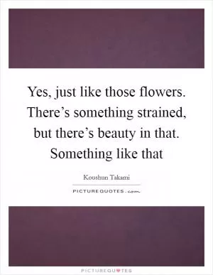 Yes, just like those flowers. There’s something strained, but there’s beauty in that. Something like that Picture Quote #1