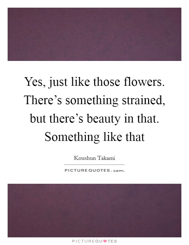 Yes, just like those flowers. There's something strained, but there's beauty in that. Something like that Picture Quote #1