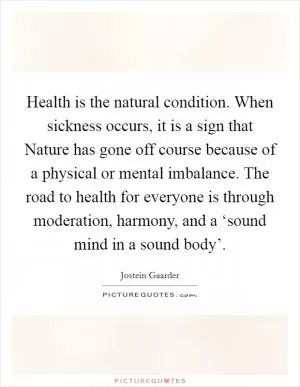 Health is the natural condition. When sickness occurs, it is a sign that Nature has gone off course because of a physical or mental imbalance. The road to health for everyone is through moderation, harmony, and a ‘sound mind in a sound body’ Picture Quote #1