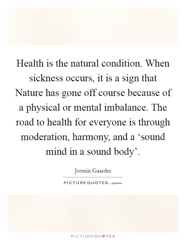 Health is the natural condition. When sickness occurs, it is a sign that Nature has gone off course because of a physical or mental imbalance. The road to health for everyone is through moderation, harmony, and a ‘sound mind in a sound body' Picture Quote #1