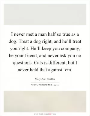 I never met a man half so true as a dog. Treat a dog right, and he’ll treat you right. He’ll keep you company, be your friend, and never ask you no questions. Cats is different, but I never held that against ‘em Picture Quote #1